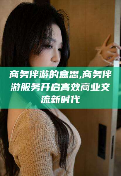 衢州商务伴游的意思,商务伴游服务开启高效商业交流新时代