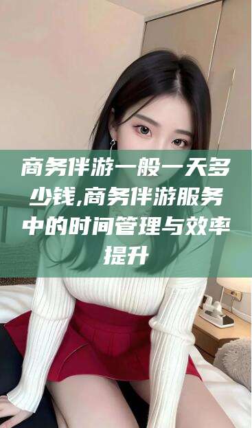 衢州商务伴游一般一天多少钱,商务伴游服务中的时间管理与效率提升